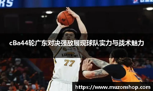 cBa44轮广东对决强敌展现球队实力与战术魅力