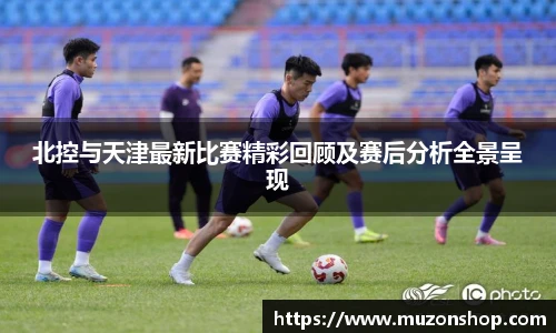 北控与天津最新比赛精彩回顾及赛后分析全景呈现