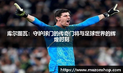 库尔图瓦：守护球门的传奇门将与足球世界的辉煌时刻